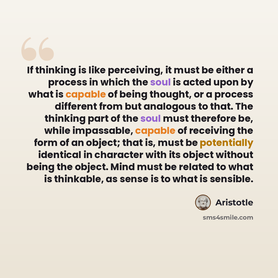“If thinking is like perceiving, it must be either a process in which the soul is acted upon by what is capable of being thought, or a process different from but analogous to that. The thinking part of the soul must therefore be, while impassable, capable of receiving the form of an object; that…” quote by Aristotle
