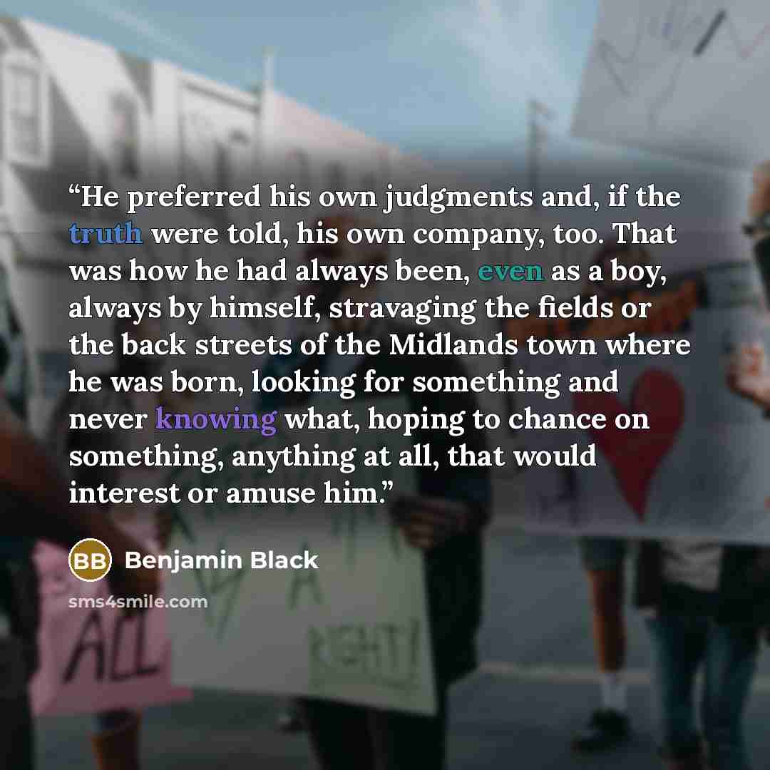 “He preferred his own judgments and, if the truth were told, his own company, too. That was how he had always been, even as a boy, always by himself, stravaging the fields or the back streets of the Midlands town where he was born, looking for something and never knowing what, hoping to chance on…” quote by Benjamin Black