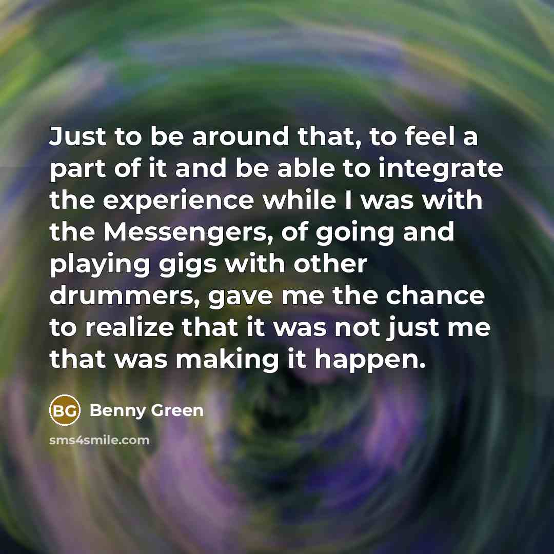 “Just to be around that, to feel a part of it and be able to integrate the experience while I was with the Messengers, of going and playing gigs with other drummers, gave me the chance to realize that it was not just me that was making it happen.” quote by Benny Green