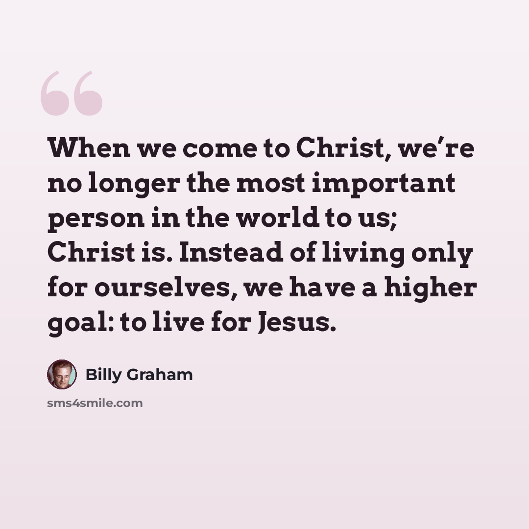 “When we come to Christ, we’re no longer the most important person in the world to us; Christ is. Instead of living only for ourselves, we have a higher goal: to live for Jesus.” quote by Billy Graham