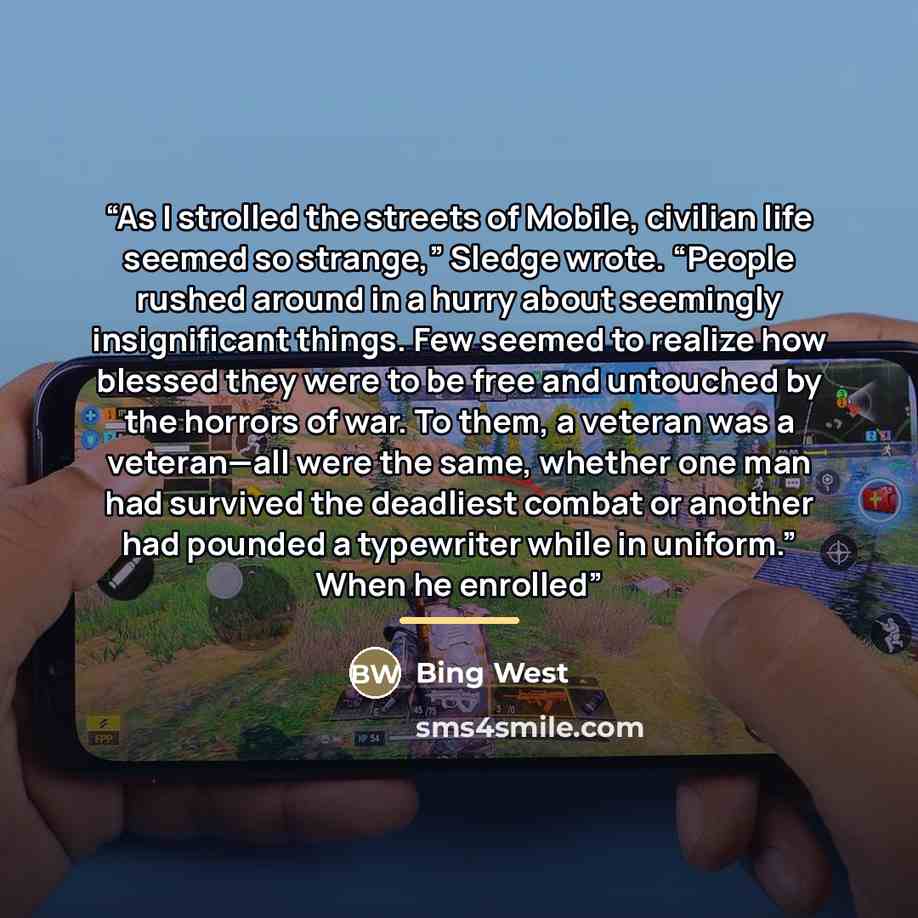 “As I strolled the streets of Mobile, civilian life seemed so strange,” Sledge wrote. “People rushed around in a hurry about seemingly insignificant things. Few seemed to realize how blessed they were to be free and untouched by the horrors of war. To them, a veteran was a veteran—all were the…” quote by Bing West
