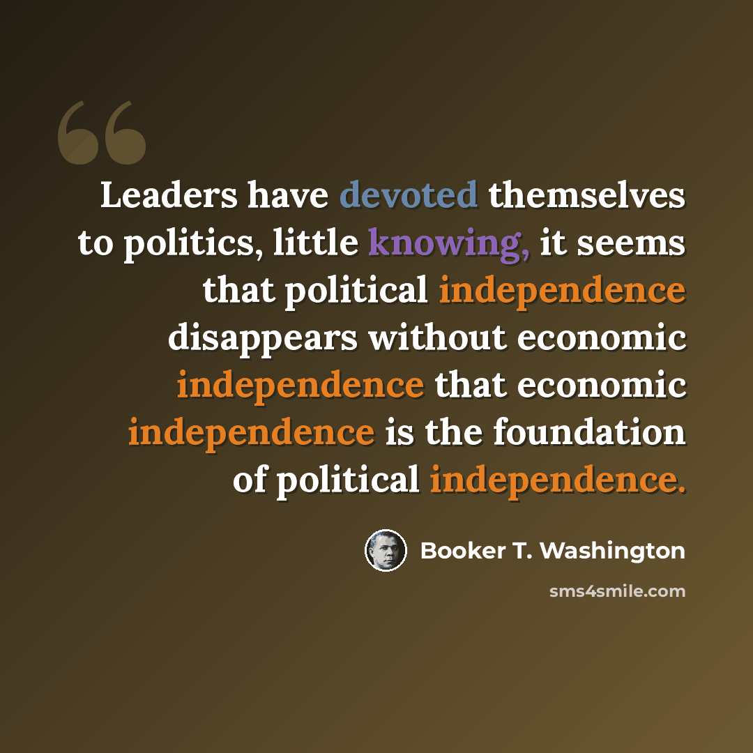 “Leaders have devoted themselves to politics, little knowing, it seems that political independence disappears without economic independence that economic independence is the foundation of political independence.” quote by Booker T. Washington