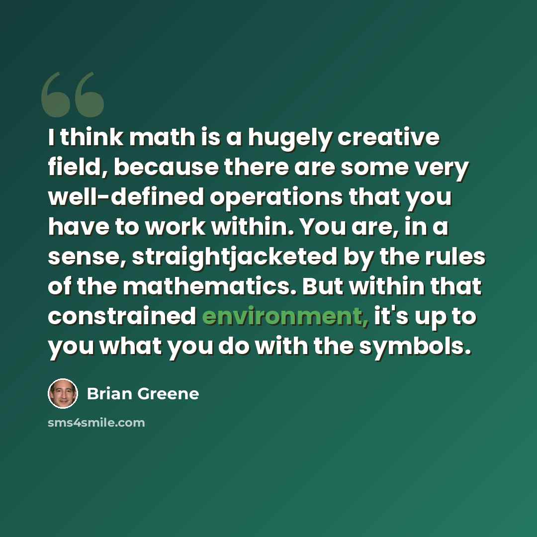 “I think math is a hugely creative field, because there are some very well-defined operations that you have to work within. You are, in a sense, straightjacketed by the rules of the mathematics. But within that constrained environment, it's up to you what you do with the symbols.” quote by Brian Greene