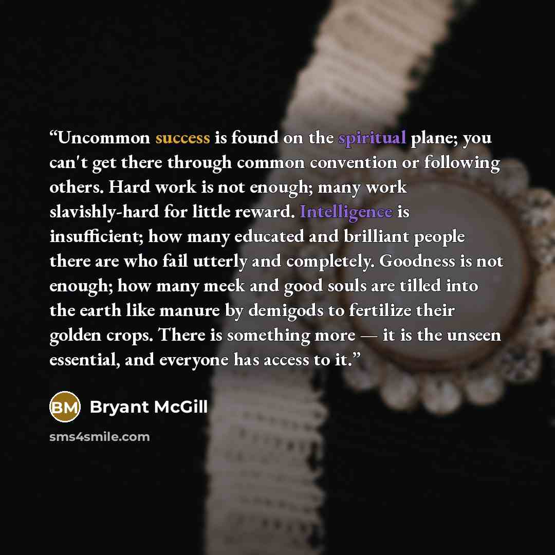“Uncommon success is found on the spiritual plane; you can't get there through common convention or following others. Hard work is not enough; many work slavishly-hard for little reward. Intelligence is insufficient; how many educated and brilliant people there are who fail utterly and completely…” quote by Bryant McGill