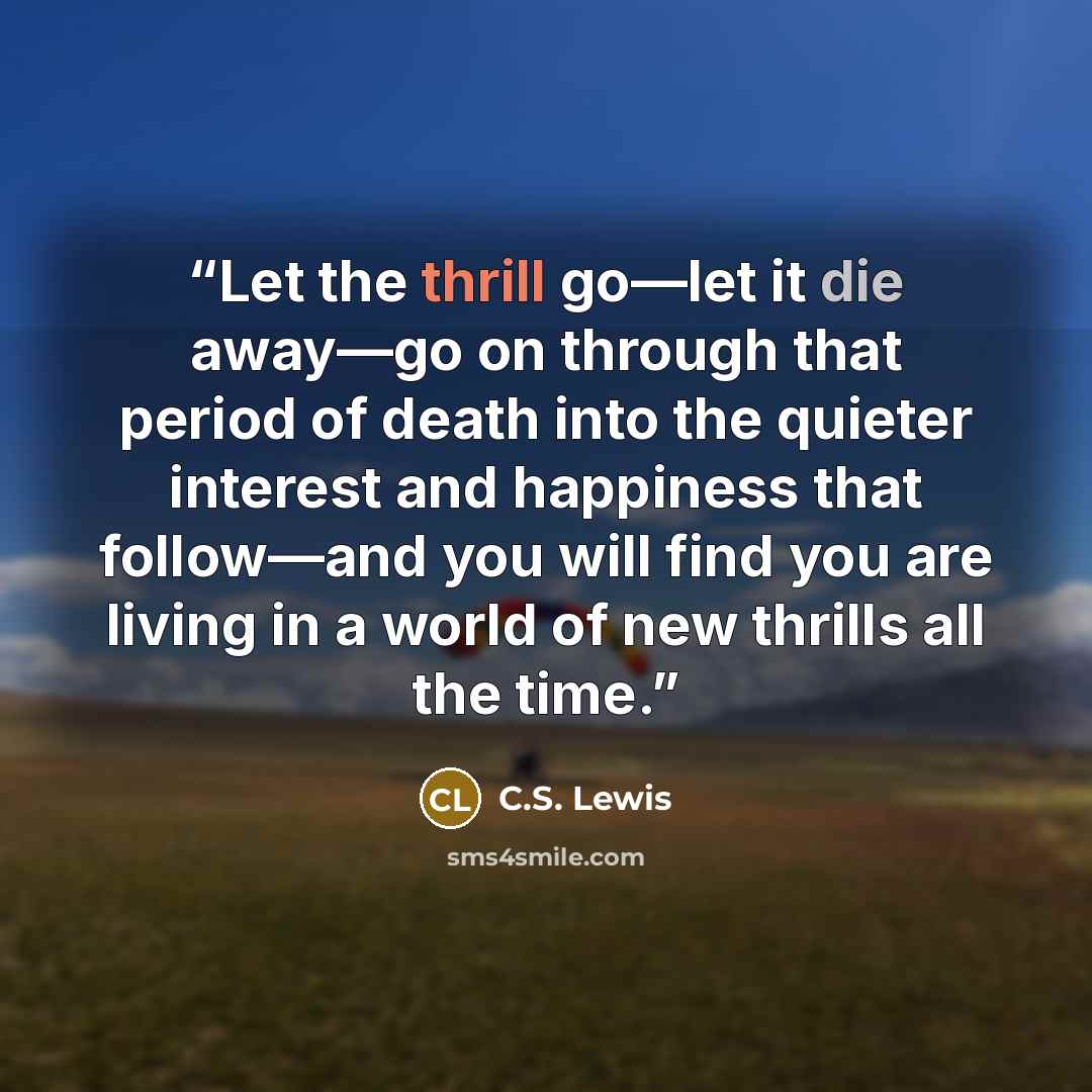 “Let the thrill go—let it die away—go on through that period of death into the quieter interest and happiness that follow—and you will find you are living in a world of new thrills all the time.” quote by C.S. Lewis