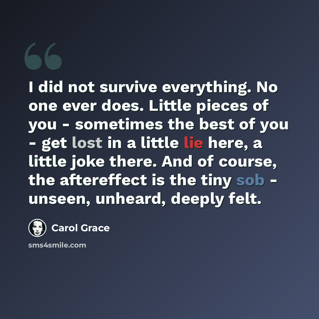 “I did not survive everything. No one ever does. Little pieces of you - sometimes the best of you - get lost in a little lie here, a little joke there. And of course, the aftereffect is the tiny sob - unseen, unheard, deeply felt.” quote by Carol Grace