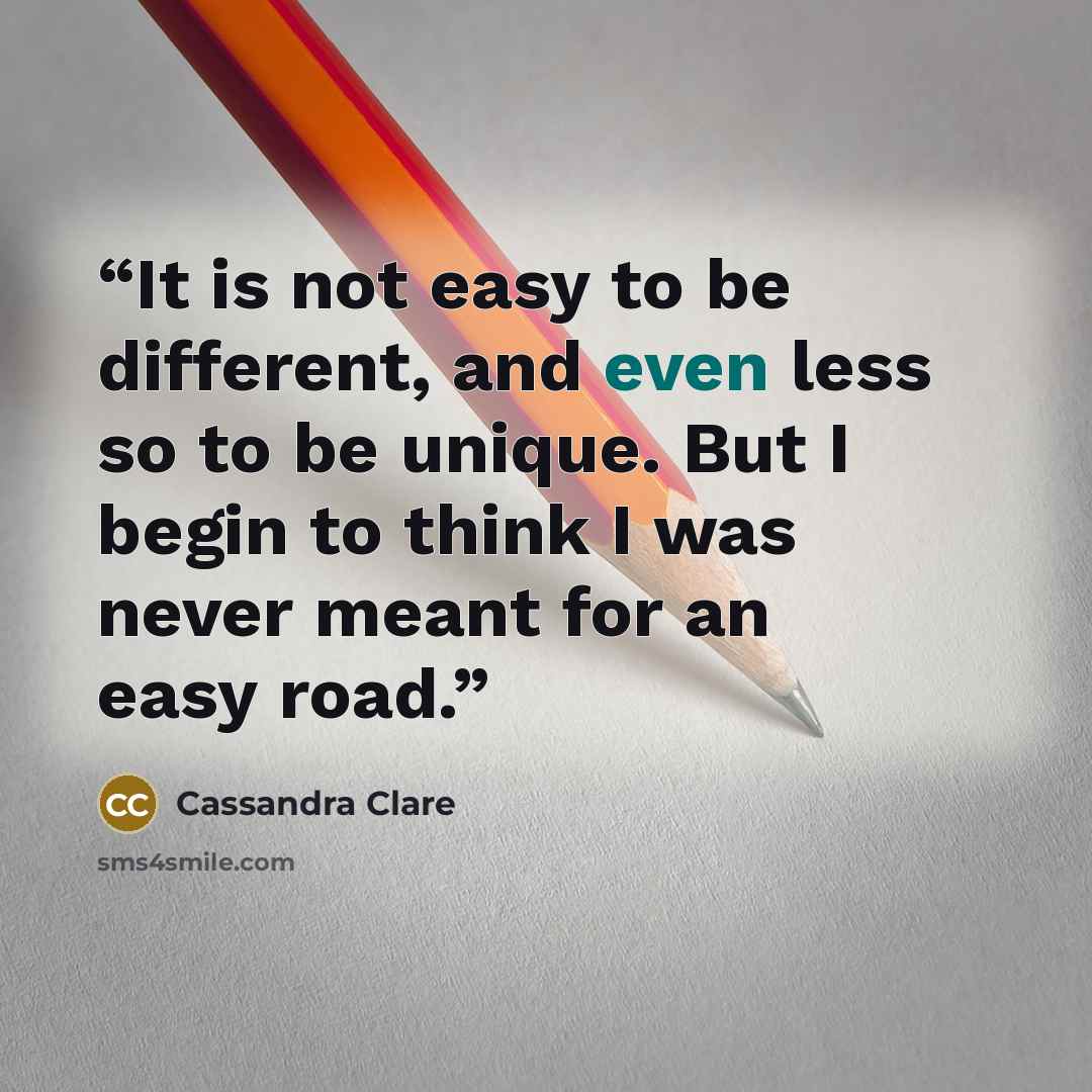 “It is not easy to be different, and even less so to be unique. But I begin to think I was never meant for an easy road.” quote by Cassandra Clare