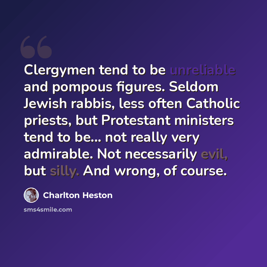 “Clergymen tend to be unreliable and pompous figures. Seldom Jewish rabbis, less often Catholic priests, but Protestant ministers tend to be... not really very admirable. Not necessarily evil, but silly. And wrong, of course.” quote by Charlton Heston
