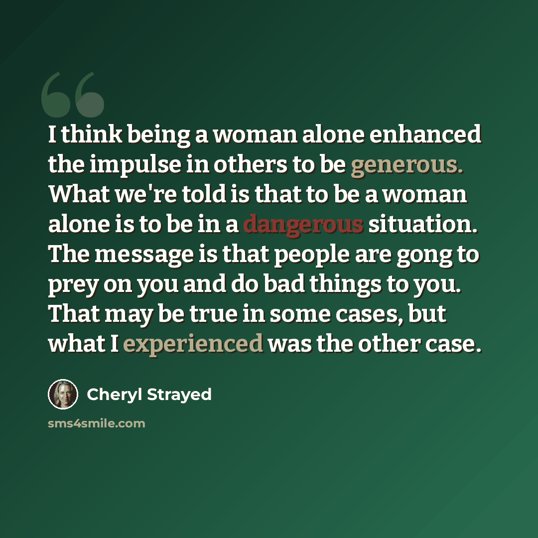 “I think being a woman alone enhanced the impulse in others to be generous. What we're told is that to be a woman alone is to be in a dangerous situation. The message is that people are gong to prey on you and do bad things to you. That may be true in some cases, but what I experienced was the…” quote by Cheryl Strayed