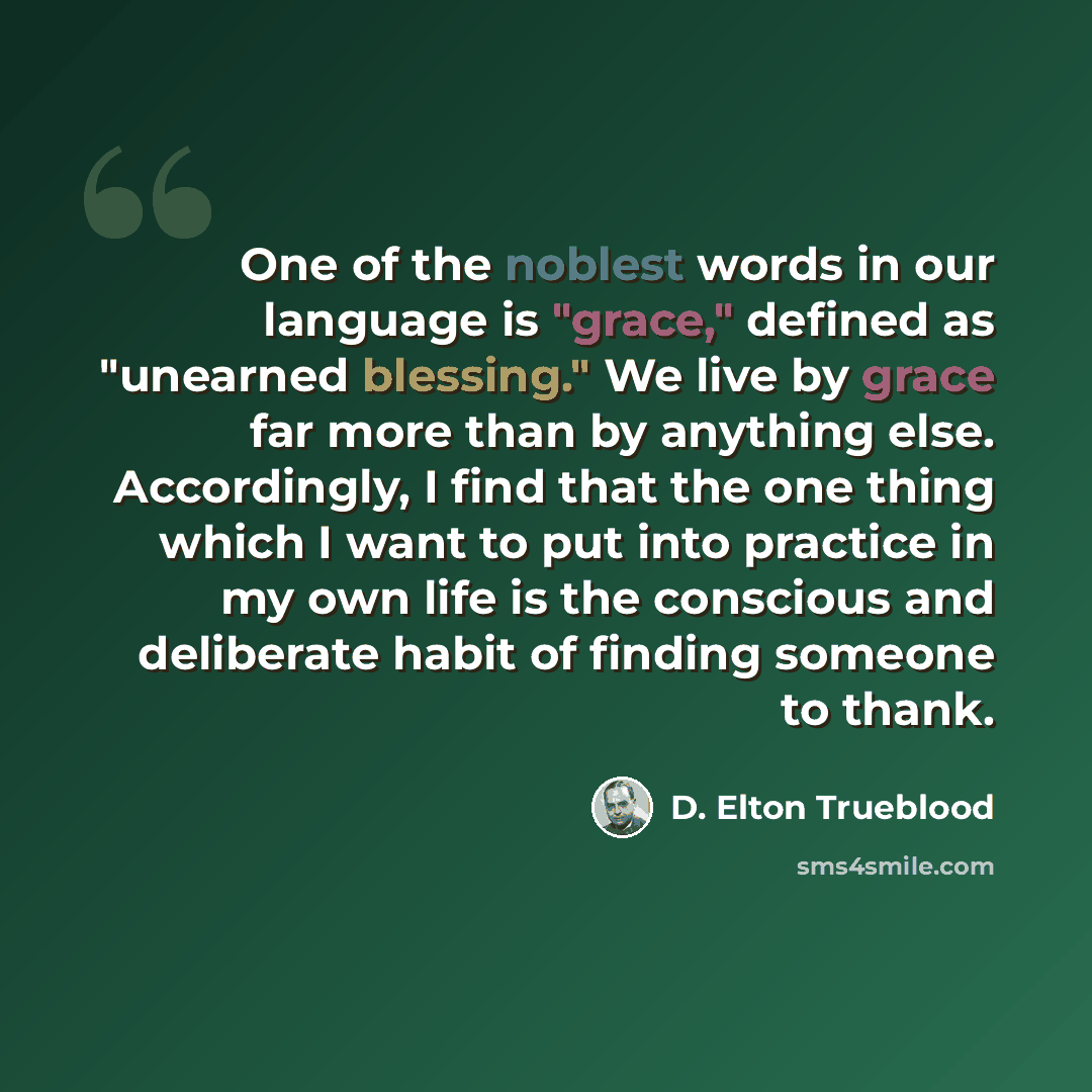 “One of the noblest words in our language is "grace," defined as "unearned blessing." We live by grace far more than by anything else. Accordingly, I find that the one thing which I want to put into practice in my own life is the conscious and deliberate habit of finding someone to thank.” quote by D. Elton Trueblood