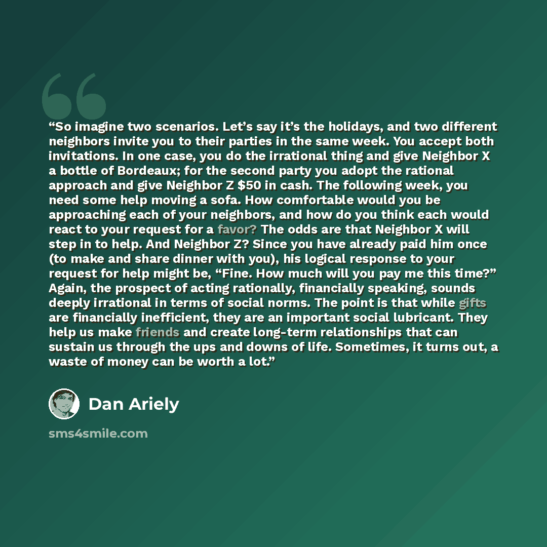 “So imagine two scenarios. Let’s say it’s the holidays, and two different neighbors invite you to their parties in the same week. You accept both invitations. In one case, you do the irrational thing and give Neighbor X a bottle of Bordeaux; for the second party you adopt the rational approach and…” quote by Dan Ariely