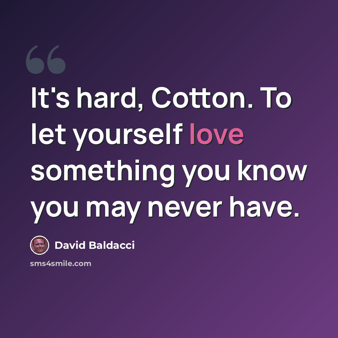 “It's hard, Cotton. To let yourself love something you know you may never have.” quote by David Baldacci