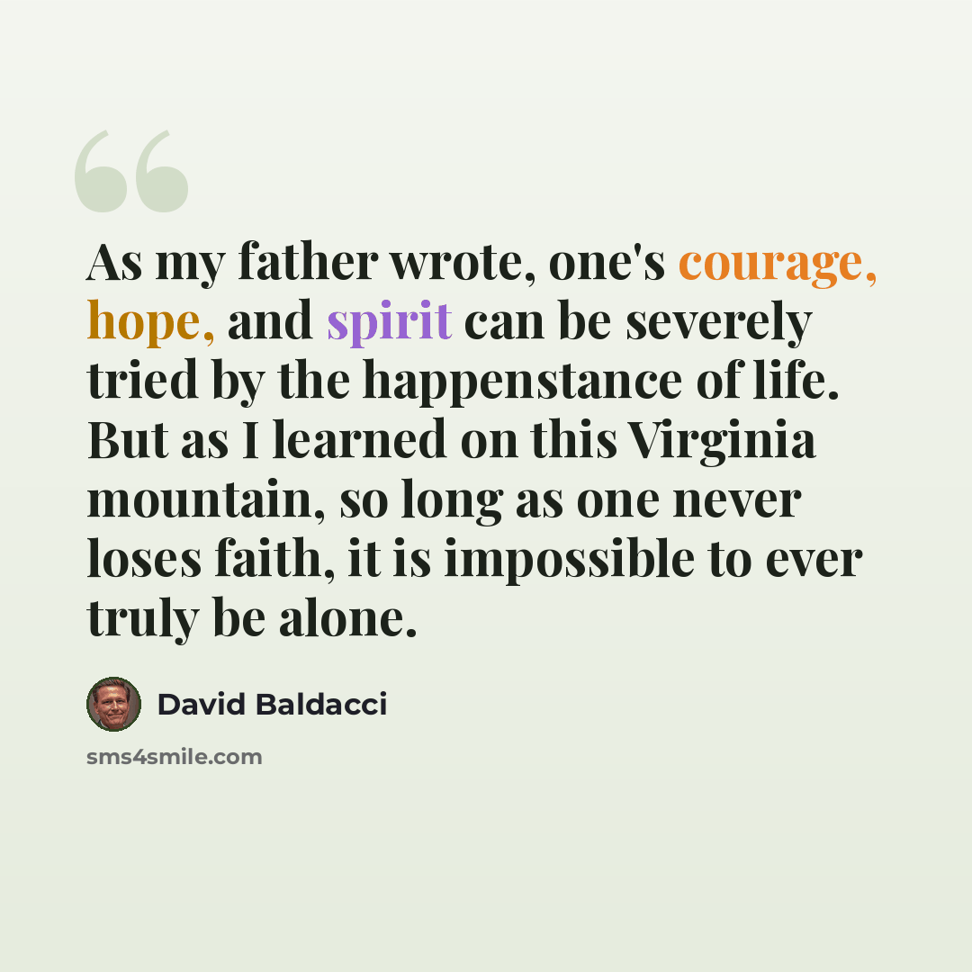“As my father wrote, one's courage, hope, and spirit can be severely tried by the happenstance of life. But as I learned on this Virginia mountain, so long as one never loses faith, it is impossible to ever truly be alone.” quote by David Baldacci
