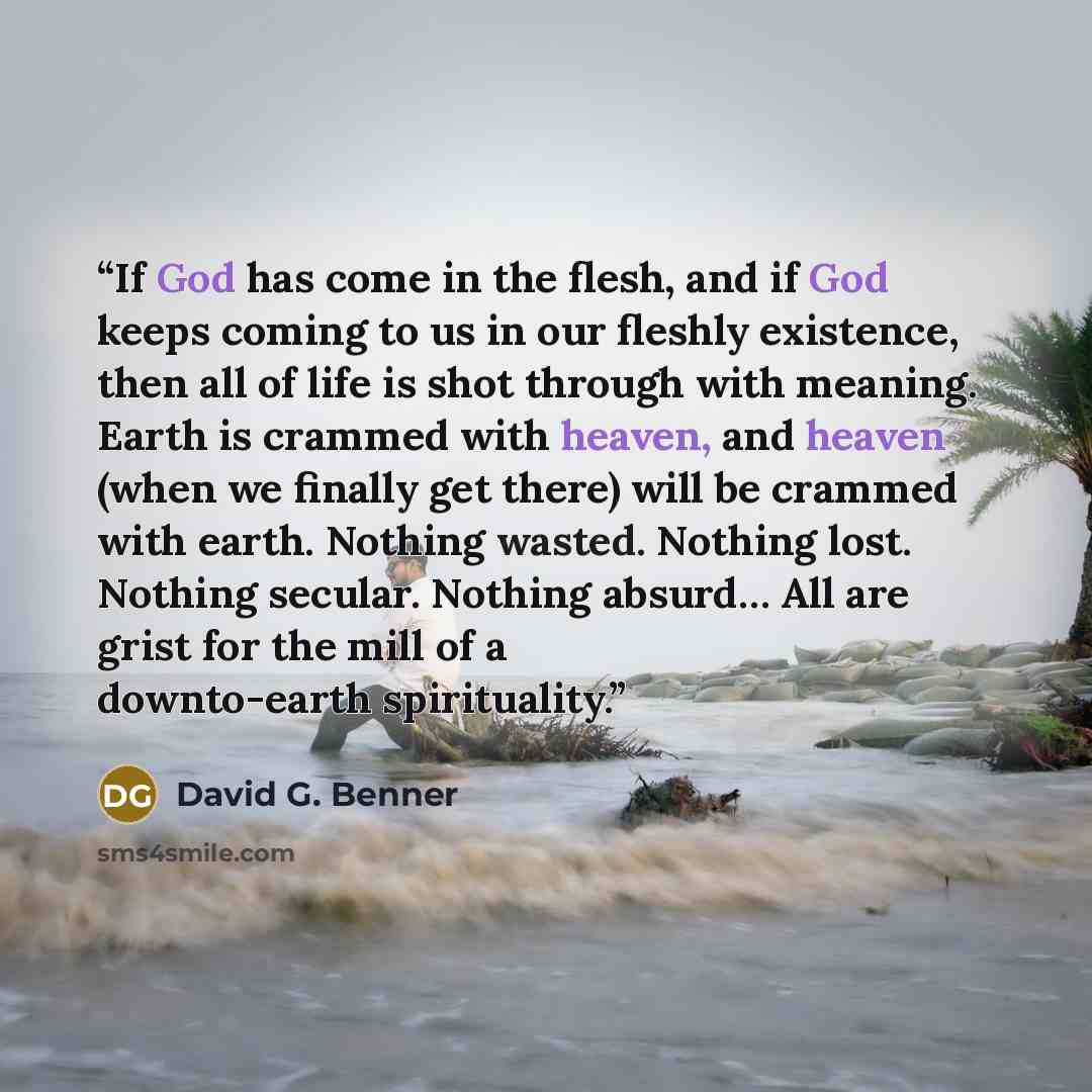 “If God has come in the flesh, and if God keeps coming to us in our fleshly existence, then all of life is shot through with meaning. Earth is crammed with heaven, and heaven (when we finally get there) will be crammed with earth. Nothing wasted. Nothing lost. Nothing secular. Nothing absurd… All…” quote by David G. Benner