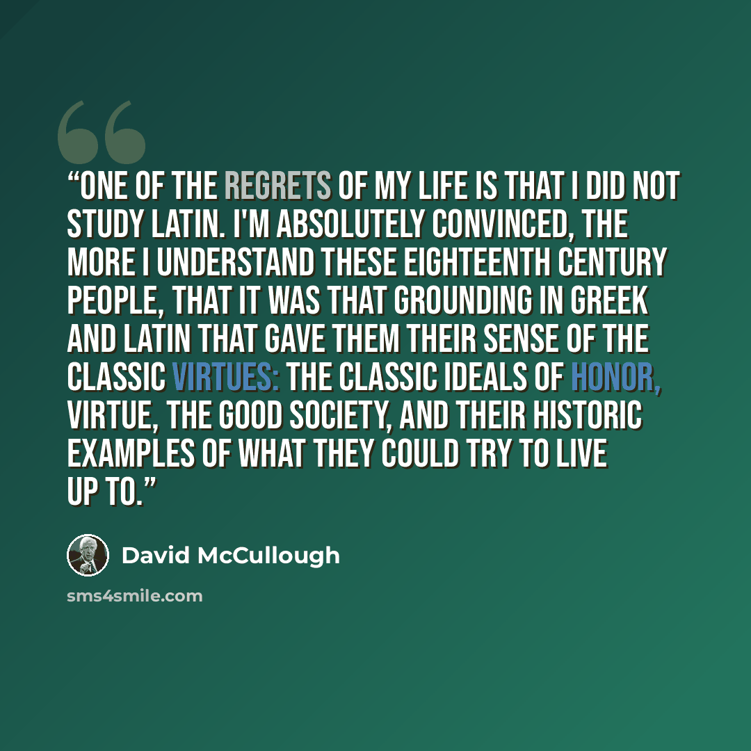 “One of the regrets of my life is that I did not study Latin. I'm absolutely convinced, the more I understand these eighteenth century people, that it was that grounding in Greek and Latin that gave them their sense of the classic virtues: the classic ideals of honor, virtue, the good society, and…” quote by David McCullough