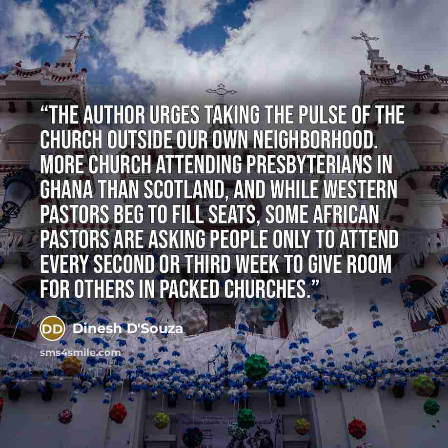 “The author urges taking the pulse of the church outside our own neighborhood. More church attending Presbyterians in Ghana than Scotland, and while Western pastors beg to fill seats, some African pastors are asking people only to attend every second or third week to give room for others in packed…” quote by Dinesh D'Souza