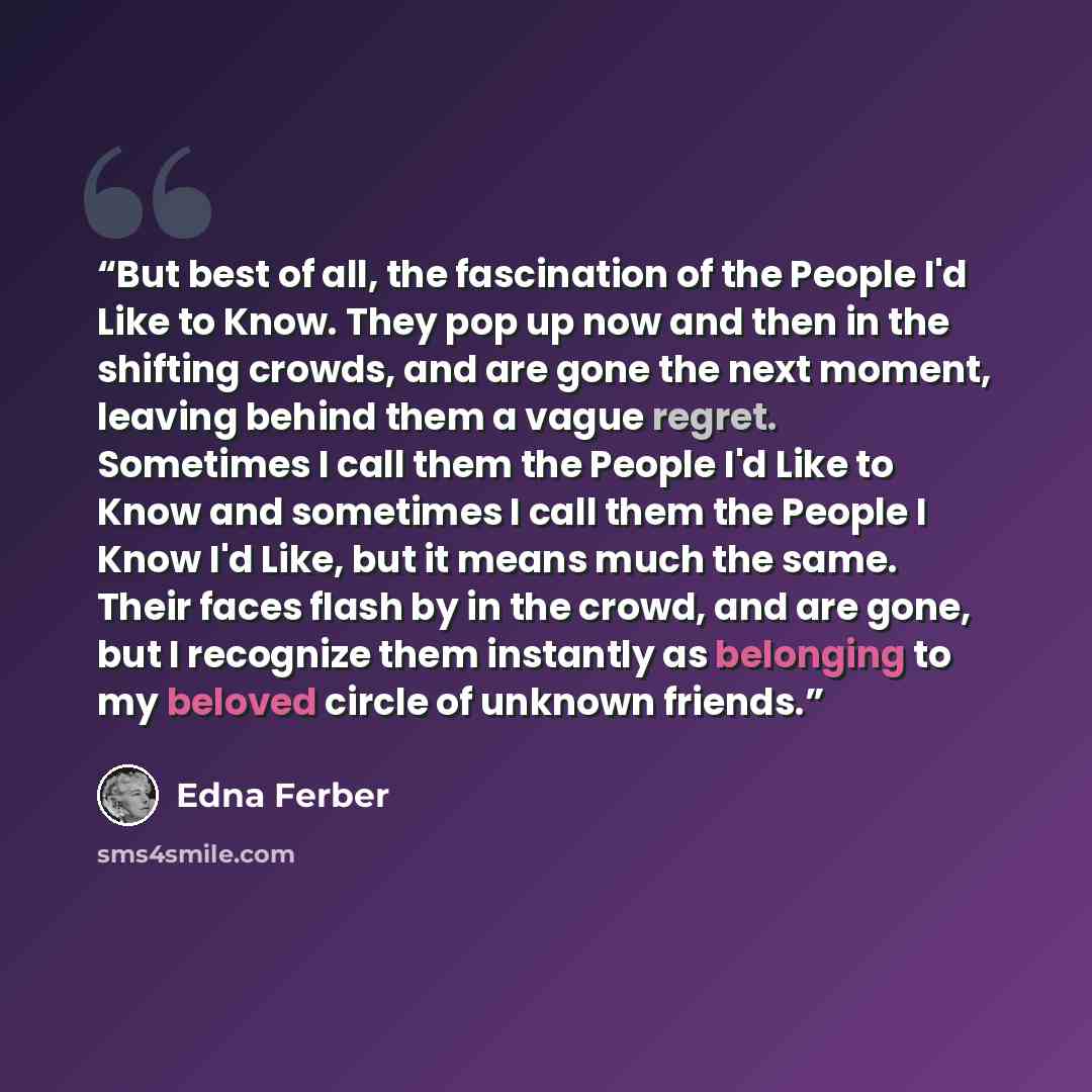 “But best of all, the fascination of the People I'd Like to Know. They pop up now and then in the shifting crowds, and are gone the next moment, leaving behind them a vague regret. Sometimes I call them the People I'd Like to Know and sometimes I call them the People I Know I'd Like, but it means…” quote by Edna Ferber