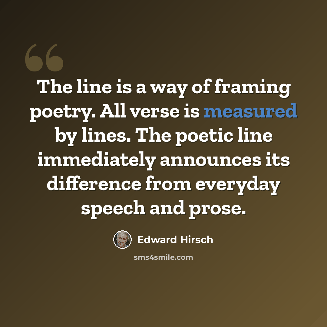 “The line is a way of framing poetry. All verse is measured by lines. The poetic line immediately announces its difference from everyday speech and prose.” quote by Edward Hirsch