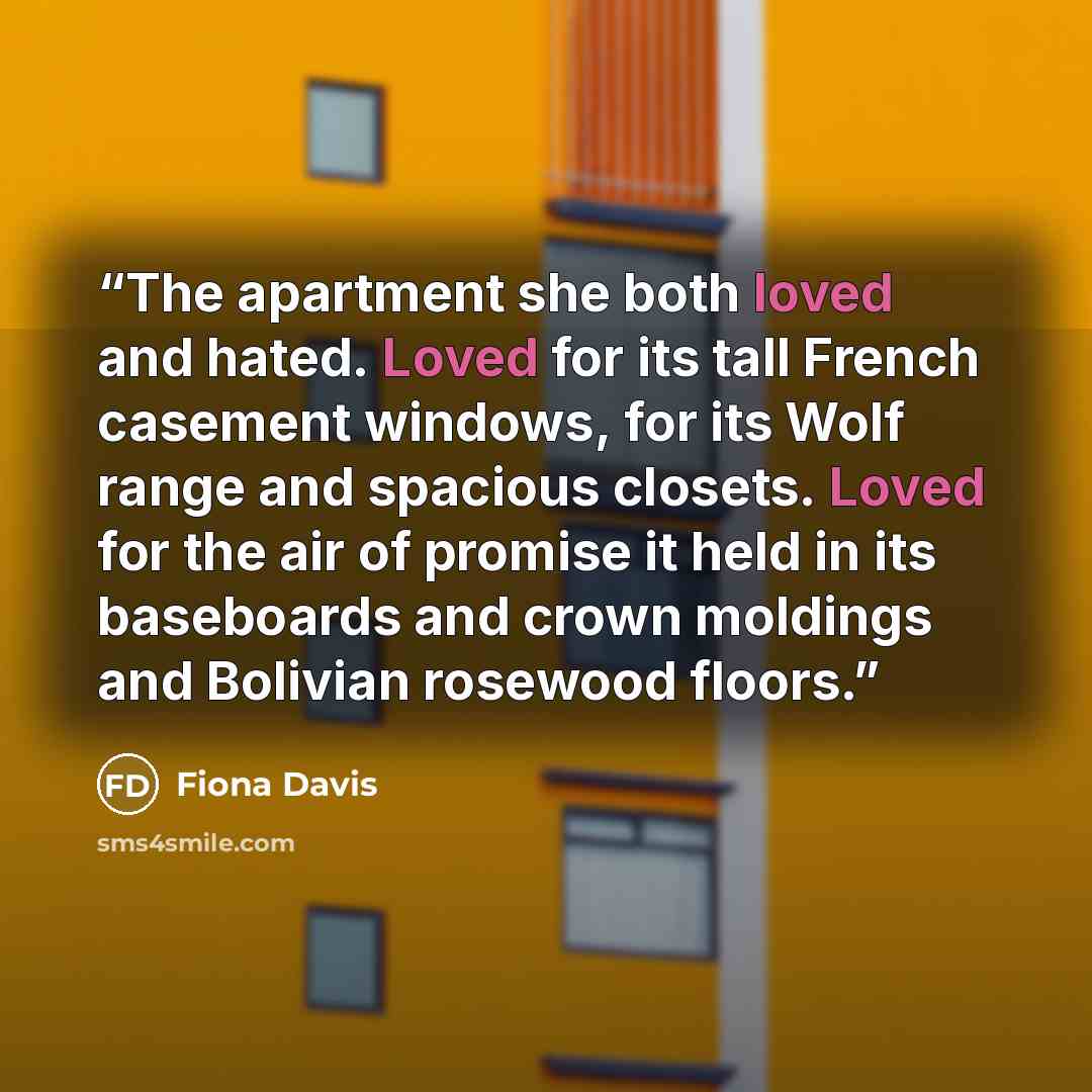 “The apartment she both loved and hated. Loved for its tall French casement windows, for its Wolf range and spacious closets. Loved for the air of promise it held in its baseboards and crown moldings and Bolivian rosewood floors.” quote by Fiona Davis