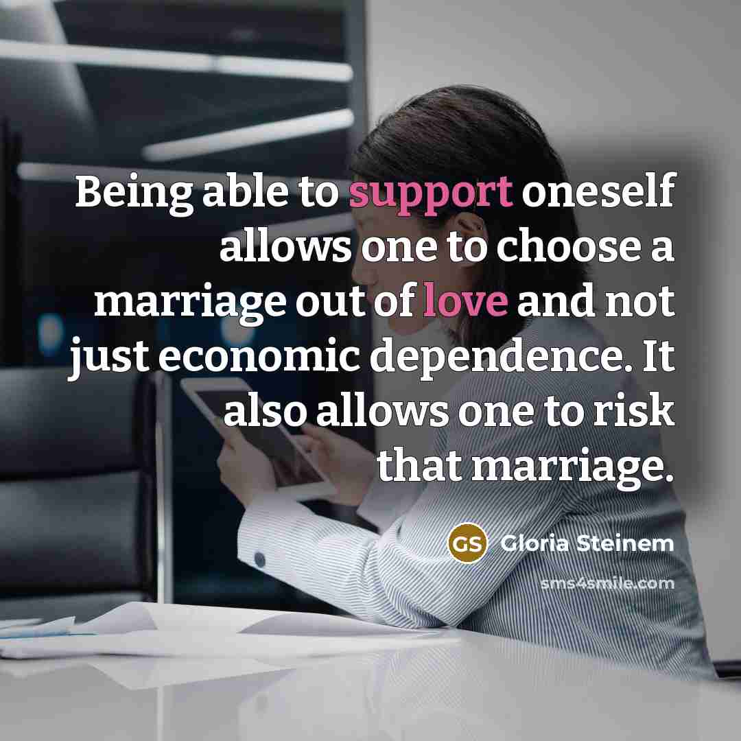 “Being able to support oneself allows one to choose a marriage out of love and not just economic dependence. It also allows one to risk that marriage.” quote by Gloria Steinem