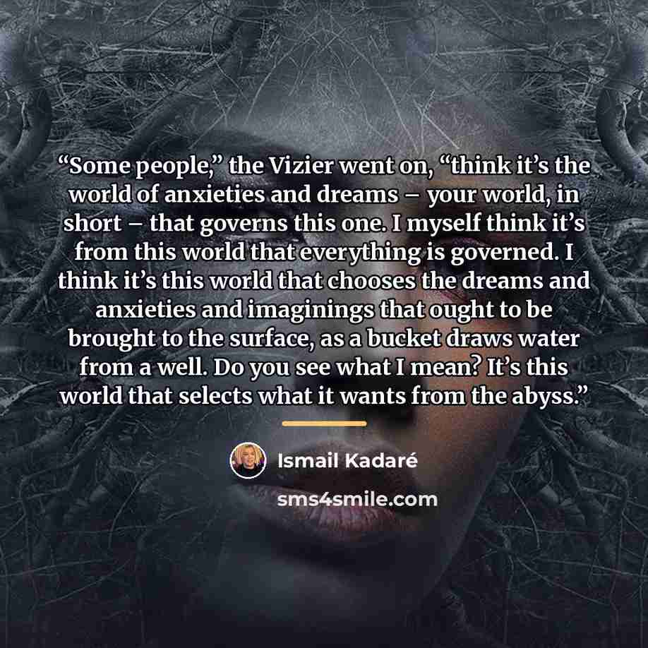 “Some people,” the Vizier went on, “think it’s the world of anxieties and dreams – your world, in short – that governs this one. I myself think it’s from this world that everything is governed. I think it’s this world that chooses the dreams and anxieties and imaginings that ought to be brought to…” quote by Ismail Kadaré