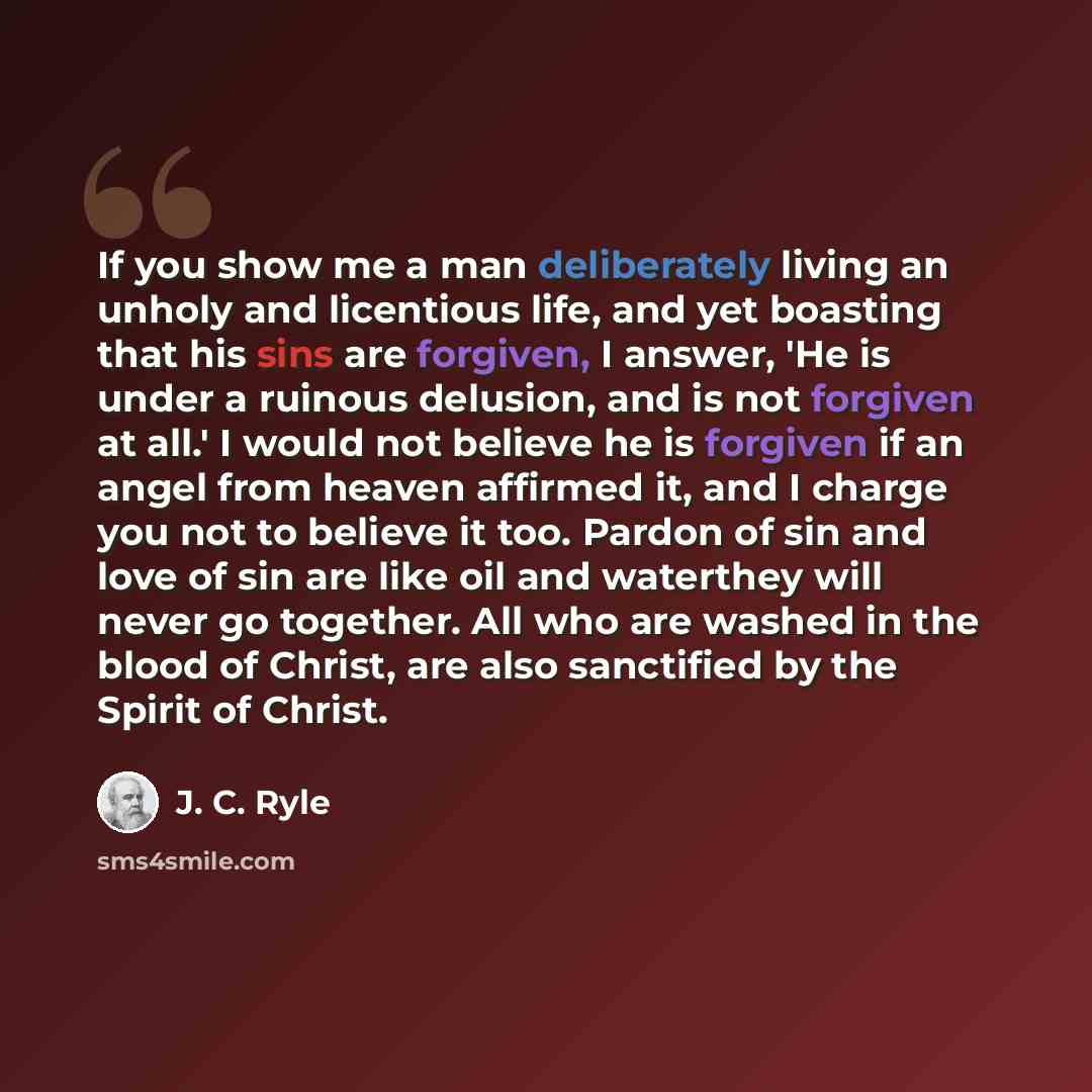 “If you show me a man deliberately living an unholy and licentious life, and yet boasting that his sins are forgiven, I answer, 'He is under a ruinous delusion, and is not forgiven at all.' I would not believe he is forgiven if an angel from heaven affirmed it, and I charge you not to believe it…” quote by J. C. Ryle