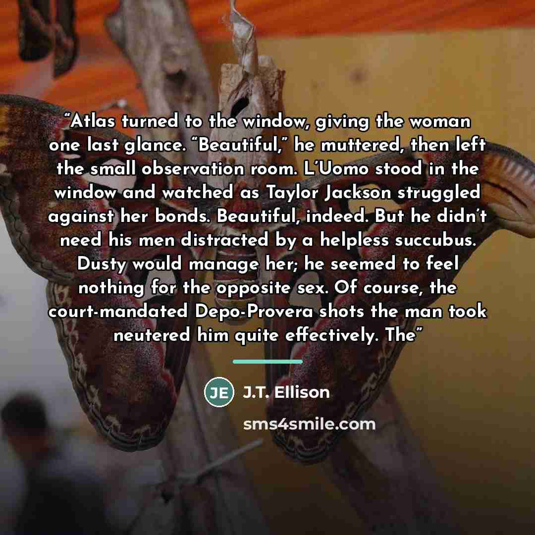 “Atlas turned to the window, giving the woman one last glance. “Beautiful,” he muttered, then left the small observation room. L’Uomo stood in the window and watched as Taylor Jackson struggled against her bonds. Beautiful, indeed. But he didn’t need his men distracted by a helpless succubus. Dusty…” quote by J.T. Ellison
