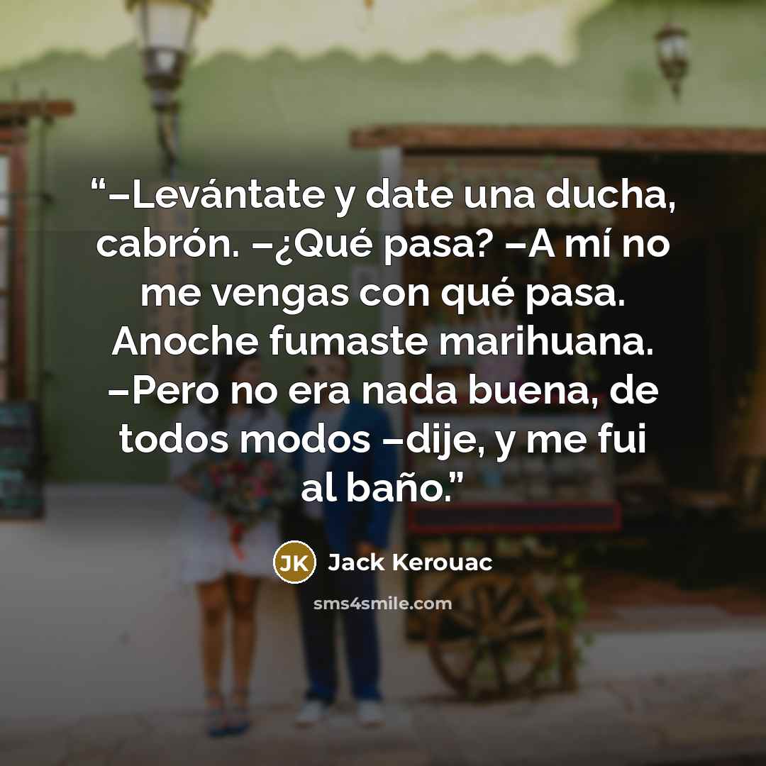 “–Levántate y date una ducha, cabrón. –¿Qué pasa? –A mí no me vengas con qué pasa. Anoche fumaste marihuana. –Pero no era nada buena, de todos modos –dije, y me fui al baño.” quote by Jack Kerouac
