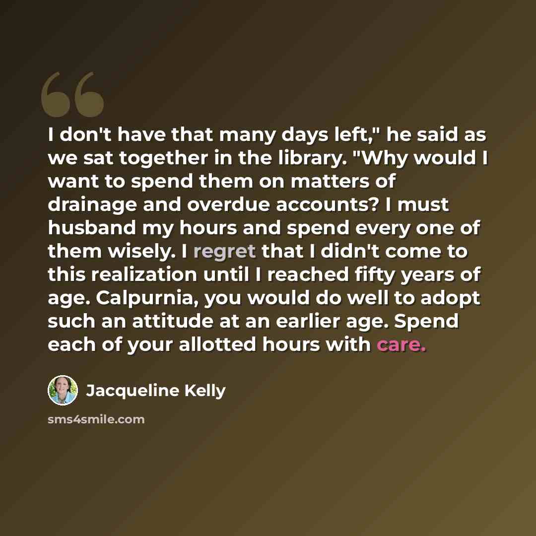 “I don't have that many days left," he said as we sat together in the library. "Why would I want to spend them on matters of drainage and overdue accounts? I must husband my hours and spend every one of them wisely. I regret that I didn't come to this realization until I reached fifty years of age…” quote by Jacqueline Kelly