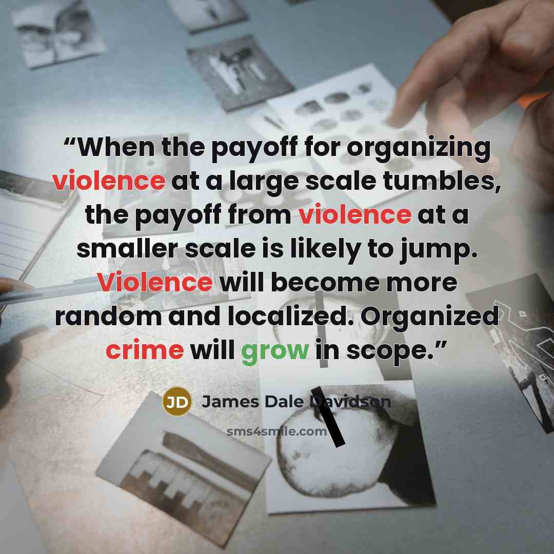 “When the payoff for organizing violence at a large scale tumbles, the payoff from violence at a smaller scale is likely to jump. Violence will become more random and localized. Organized crime will grow in scope.” quote by James Dale Davidson