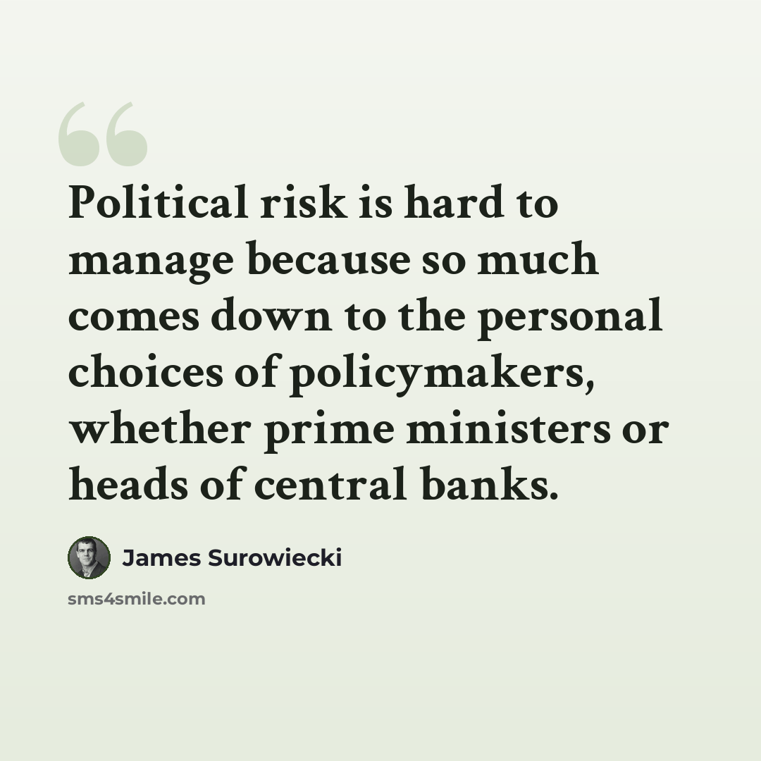 “Political risk is hard to manage because so much comes down to the personal choices of policymakers, whether prime ministers or heads of central banks.” quote by James Surowiecki