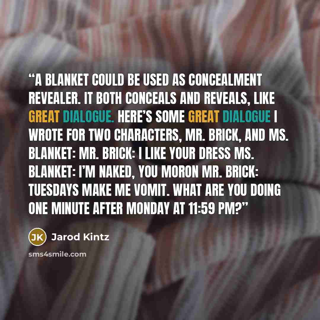 “A blanket could be used as Concealment Revealer. It both conceals and reveals, like great dialogue. Here’s some great dialogue I wrote for two characters, Mr. Brick, and Ms. Blanket: Mr. Brick: I like your dress Ms. Blanket: I’m naked, you moron Mr. Brick: Tuesdays make me vomit. What are you…” quote by Jarod Kintz