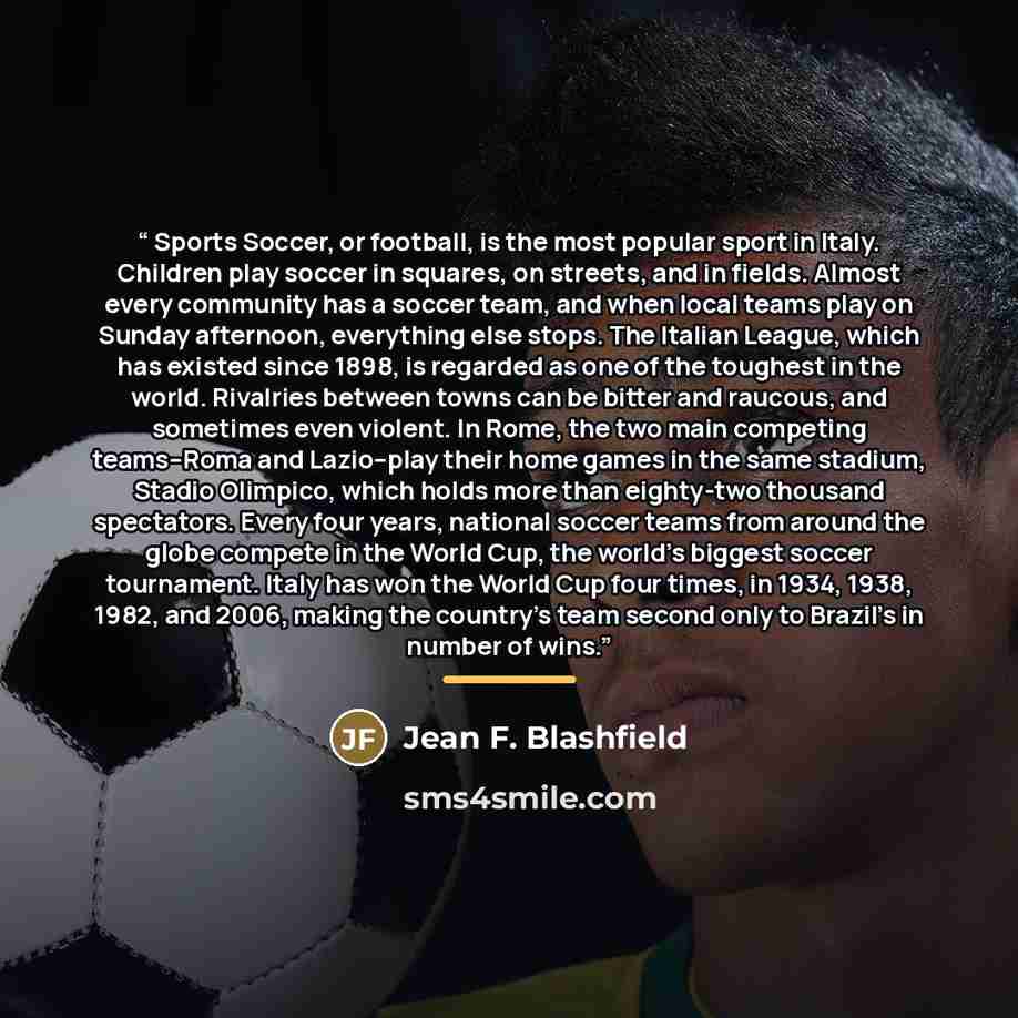 “Sports Soccer, or football, is the most popular sport in Italy. Children play soccer in squares, on streets, and in fields. Almost every community has a soccer team, and when local teams play on Sunday afternoon, everything else stops. The Italian League, which has existed since 1898, is regarded…” quote by Jean F. Blashfield