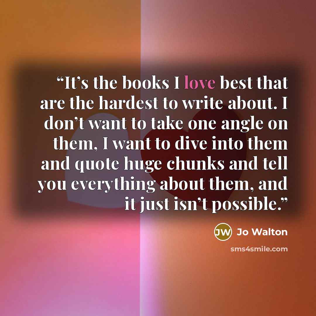 “It’s the books I love best that are the hardest to write about. I don’t want to take one angle on them, I want to dive into them and quote huge chunks and tell you everything about them, and it just isn’t possible.” quote by Jo Walton