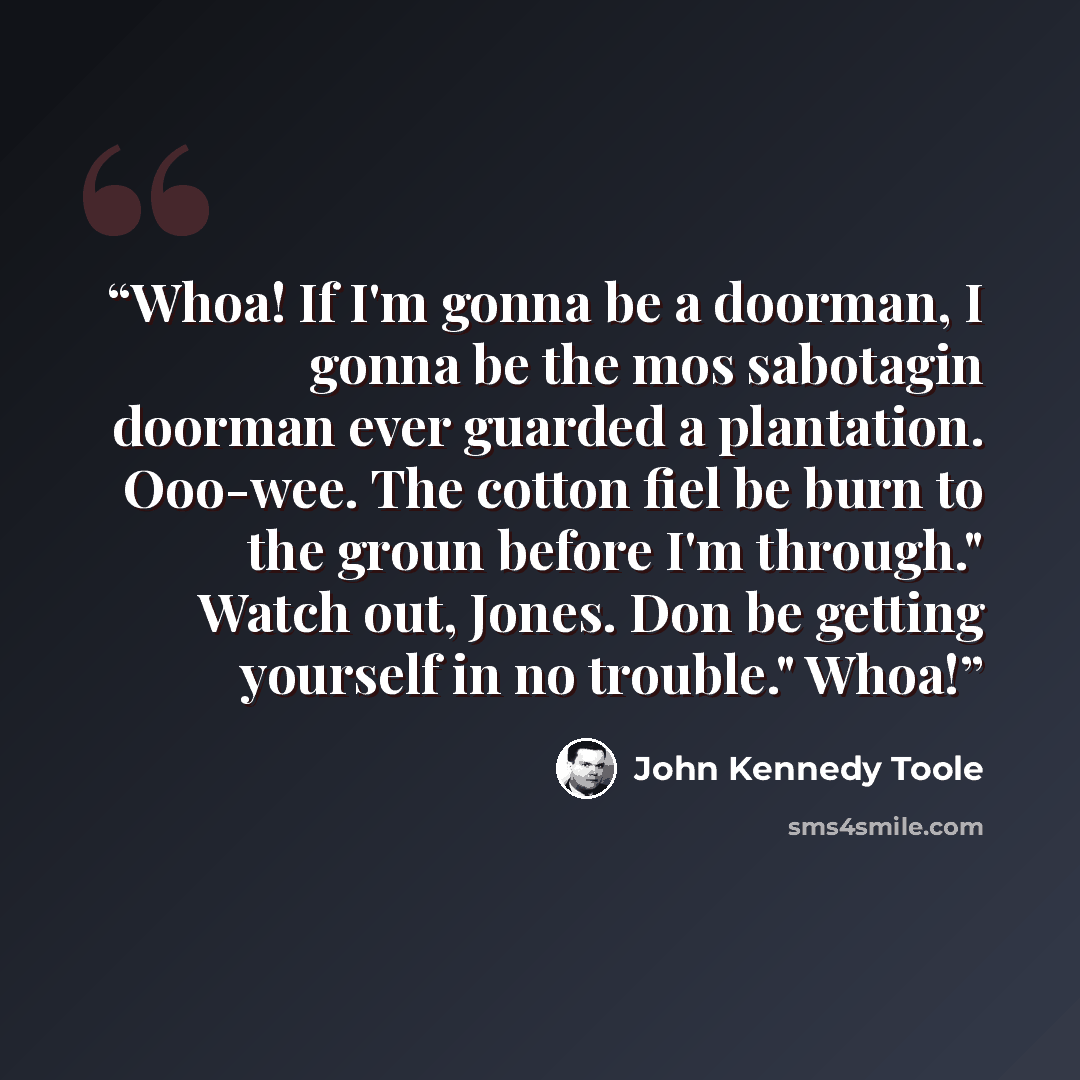 “Whoa! If I'm gonna be a doorman, I gonna be the mos sabotagin doorman ever guarded a plantation. Ooo-wee. The cotton fiel be burn to the groun before I'm through." Watch out, Jones. Don be getting yourself in no trouble." Whoa!” quote by John Kennedy Toole