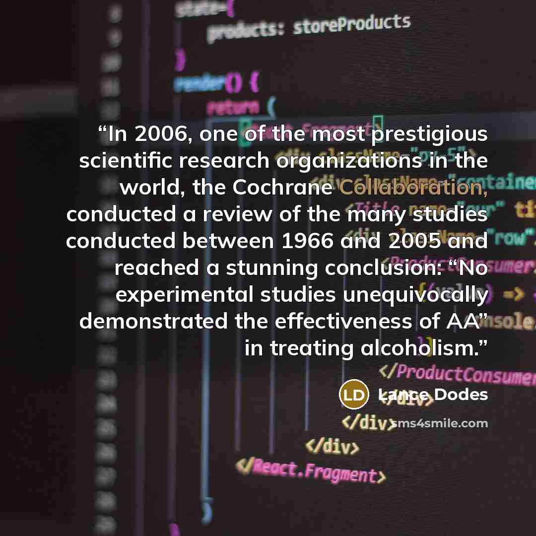 “In 2006, one of the most prestigious scientific research organizations in the world, the Cochrane Collaboration, conducted a review of the many studies conducted between 1966 and 2005 and reached a stunning conclusion: “No experimental studies unequivocally demonstrated the effectiveness of AA” in…” quote by Lance Dodes