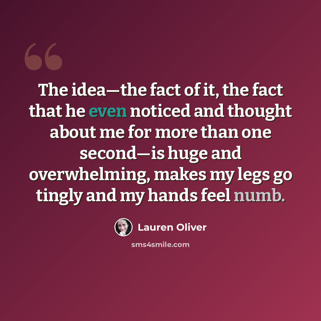 “The idea—the fact of it, the fact that he even noticed and thought about me for more than one second—is huge and overwhelming, makes my legs go tingly and my hands feel numb.” quote by Lauren Oliver