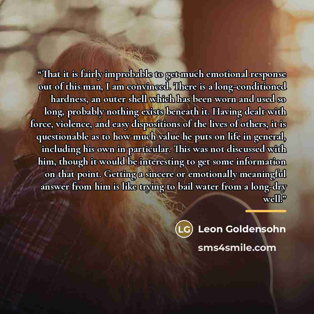 “That it is fairly improbable to get much emotional response out of this man, I am convinced. There is a long-conditioned hardness, an outer shell which has been worn and used so long, probably nothing exists beneath it. Having dealt with force, violence, and easy dispositions of the lives of…” quote by Leon Goldensohn