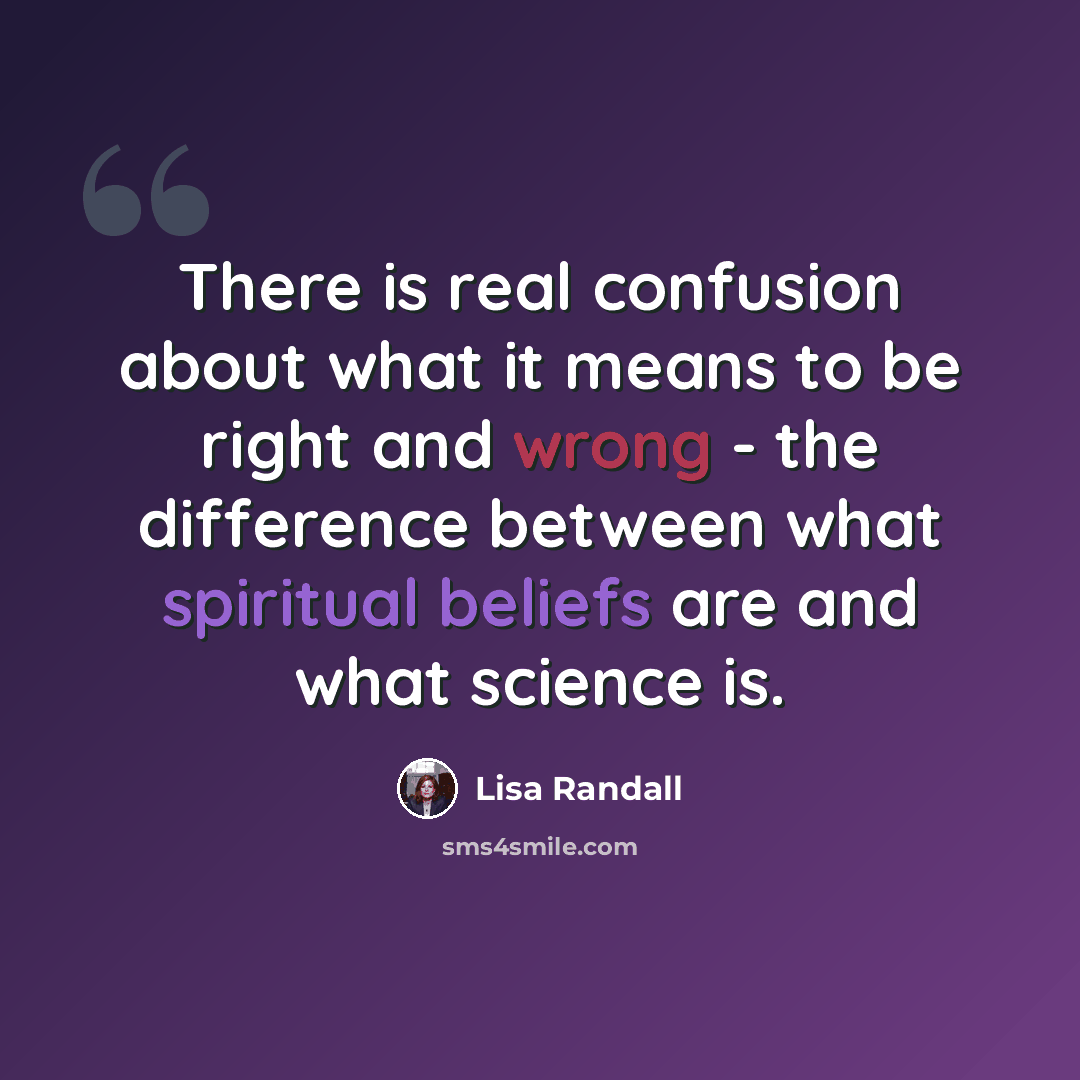 “There is real confusion about what it means to be right and wrong - the difference between what spiritual beliefs are and what science is.” quote by Lisa Randall