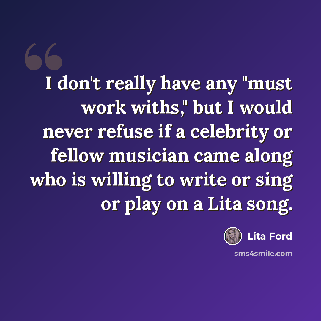 “I don't really have any "must work withs," but I would never refuse if a celebrity or fellow musician came along who is willing to write or sing or play on a Lita song.” quote by Lita Ford