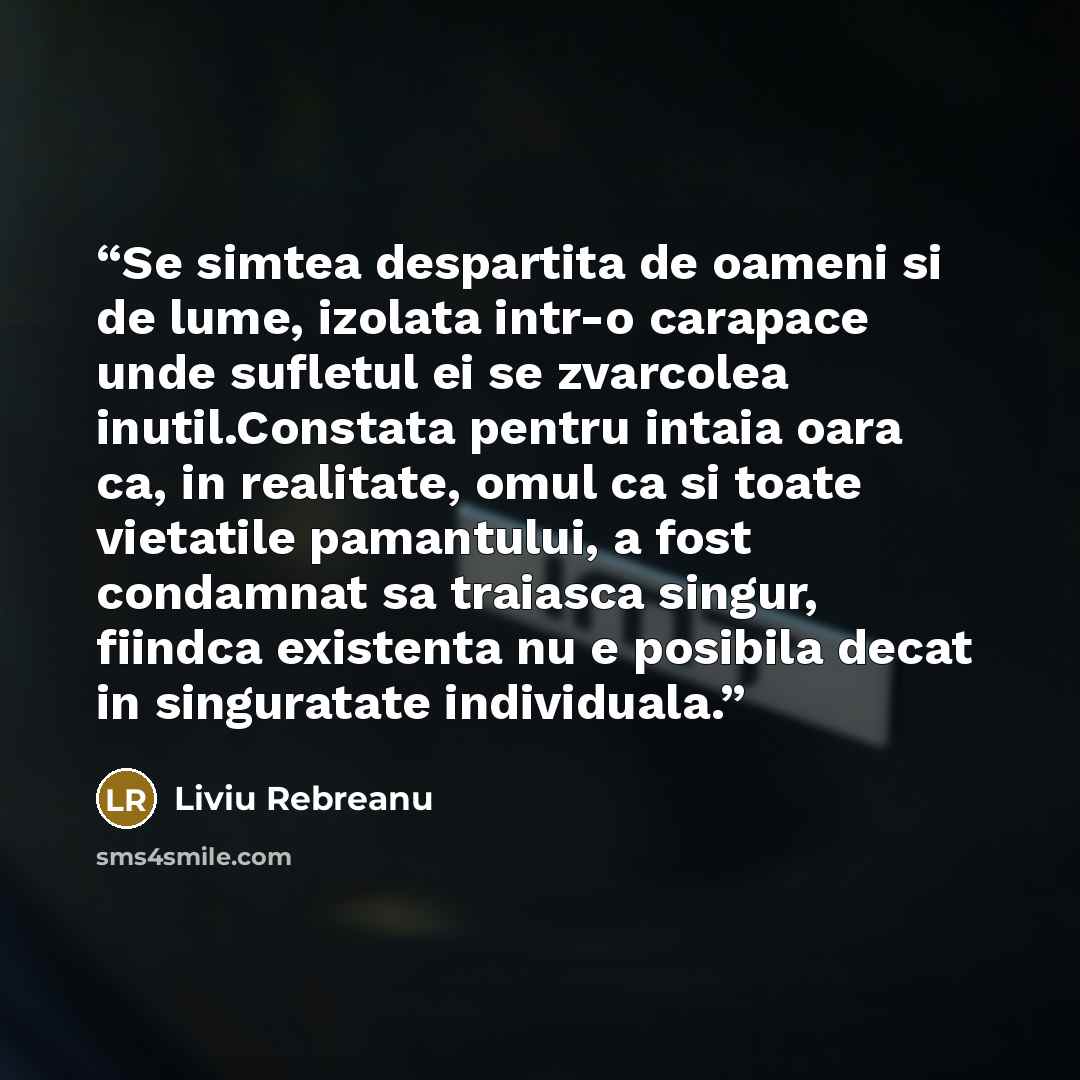 “Se simtea despartita de oameni si de lume, izolata intr-o carapace unde sufletul ei se zvarcolea inutil.Constata pentru intaia oara ca, in realitate, omul ca si toate vietatile pamantului, a fost condamnat sa traiasca singur, fiindca existenta nu e posibila decat in singuratate individuala.” quote by Liviu Rebreanu
