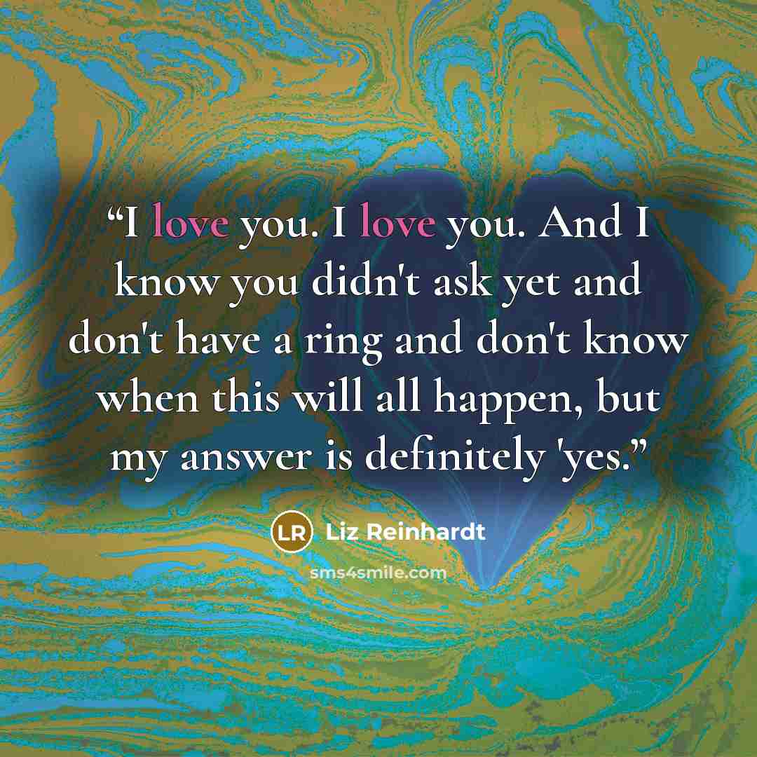 “I love you. I love you. And I know you didn't ask yet and don't have a ring and don't know when this will all happen, but my answer is definitely 'yes.” quote by Liz Reinhardt
