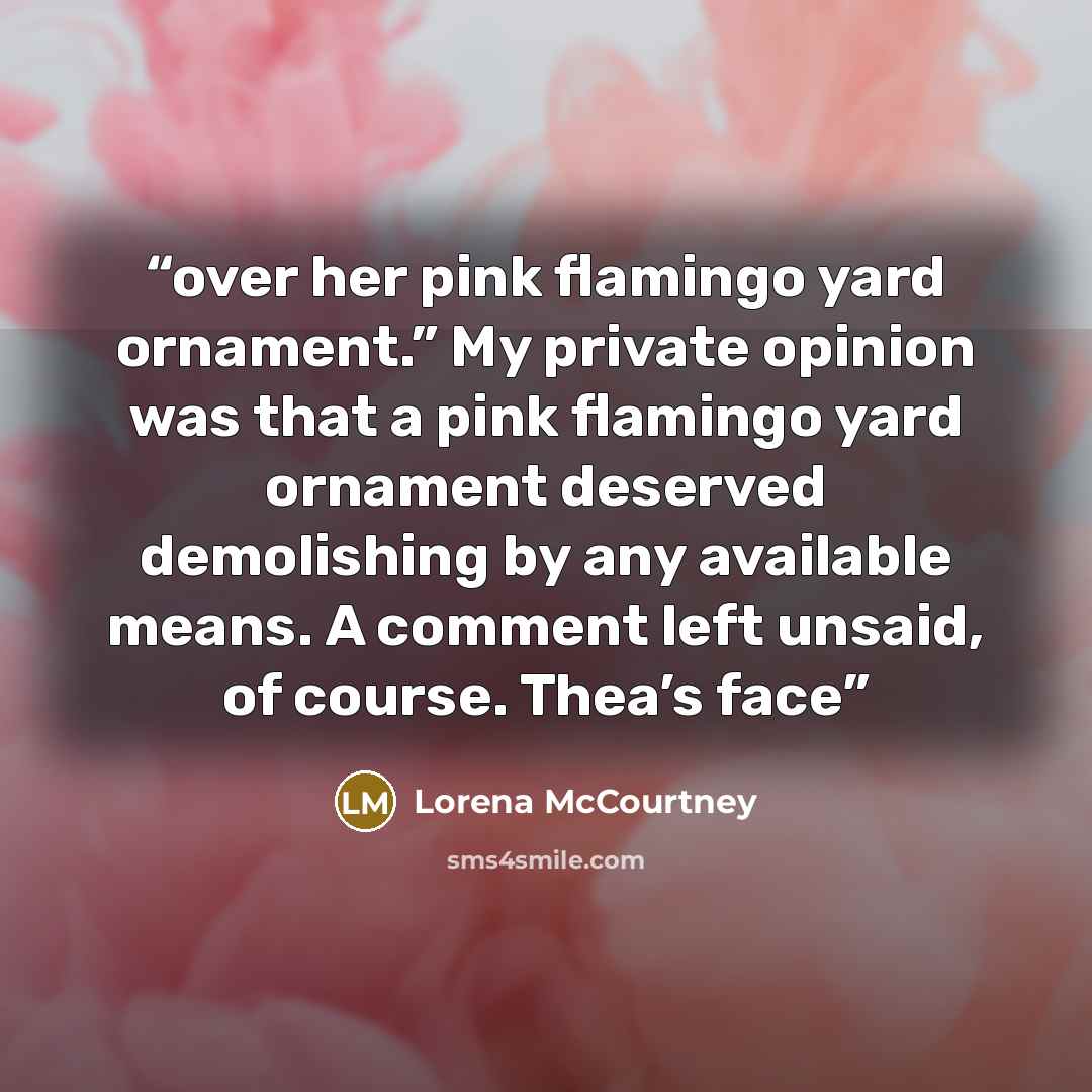 “over her pink flamingo yard ornament.” My private opinion was that a pink flamingo yard ornament deserved demolishing by any available means. A comment left unsaid, of course. Thea’s face” quote by Lorena McCourtney