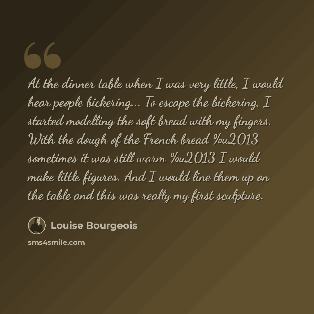 “At the dinner table when I was very little, I would hear people bickering... To escape the bickering, I started modelling the soft bread with my fingers. With the dough of the French bread %u2013 sometimes it was still warm %u2013 I would make little figures. And I would line them up on the table…” quote by Louise Bourgeois
