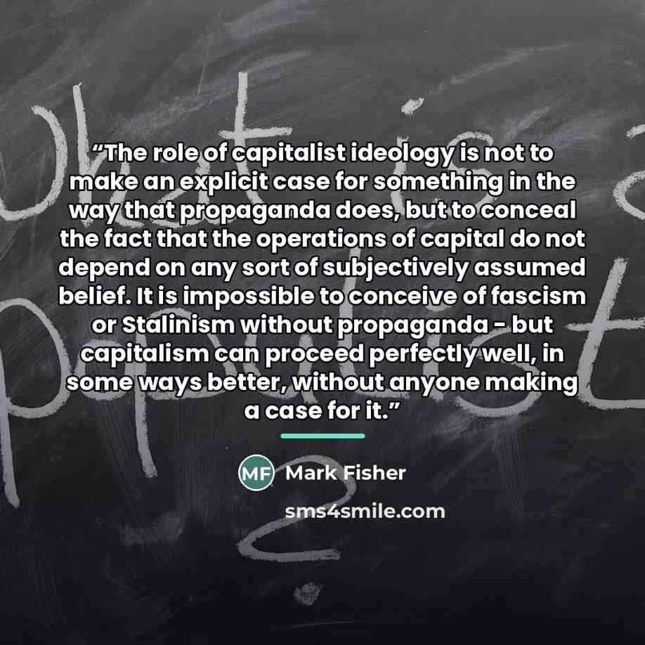 “The role of capitalist ideology is not to make an explicit case for something in the way that propaganda does, but to conceal the fact that the operations of capital do not depend on any sort of subjectively assumed belief. It is impossible to conceive of fascism or Stalinism without propaganda…” quote by Mark Fisher