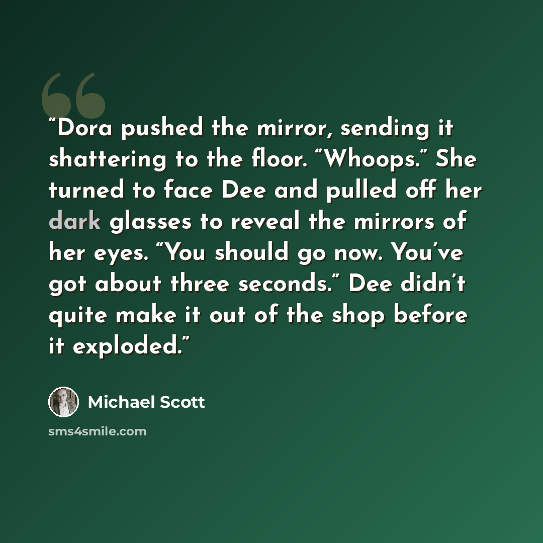 “Dora pushed the mirror, sending it shattering to the floor. “Whoops.” She turned to face Dee and pulled off her dark glasses to reveal the mirrors of her eyes. “You should go now. You’ve got about three seconds.” Dee didn’t quite make it out of the shop before it exploded.” quote by Michael Scott
