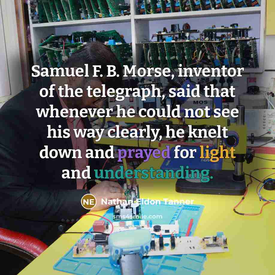 “Samuel F. B. Morse, inventor of the telegraph, said that whenever he could not see his way clearly, he knelt down and prayed for light and understanding.” quote by Nathan Eldon Tanner