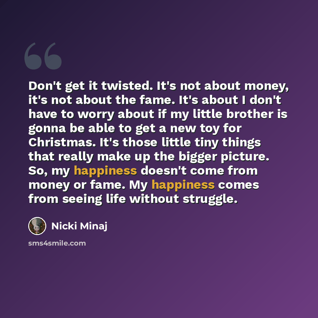 “Don't get it twisted. It's not about money, it's not about the fame. It's about I don't have to worry about if my little brother is gonna be able to get a new toy for Christmas. It's those little tiny things that really make up the bigger picture. So, my happiness doesn't come from money or fame…” quote by Nicki Minaj