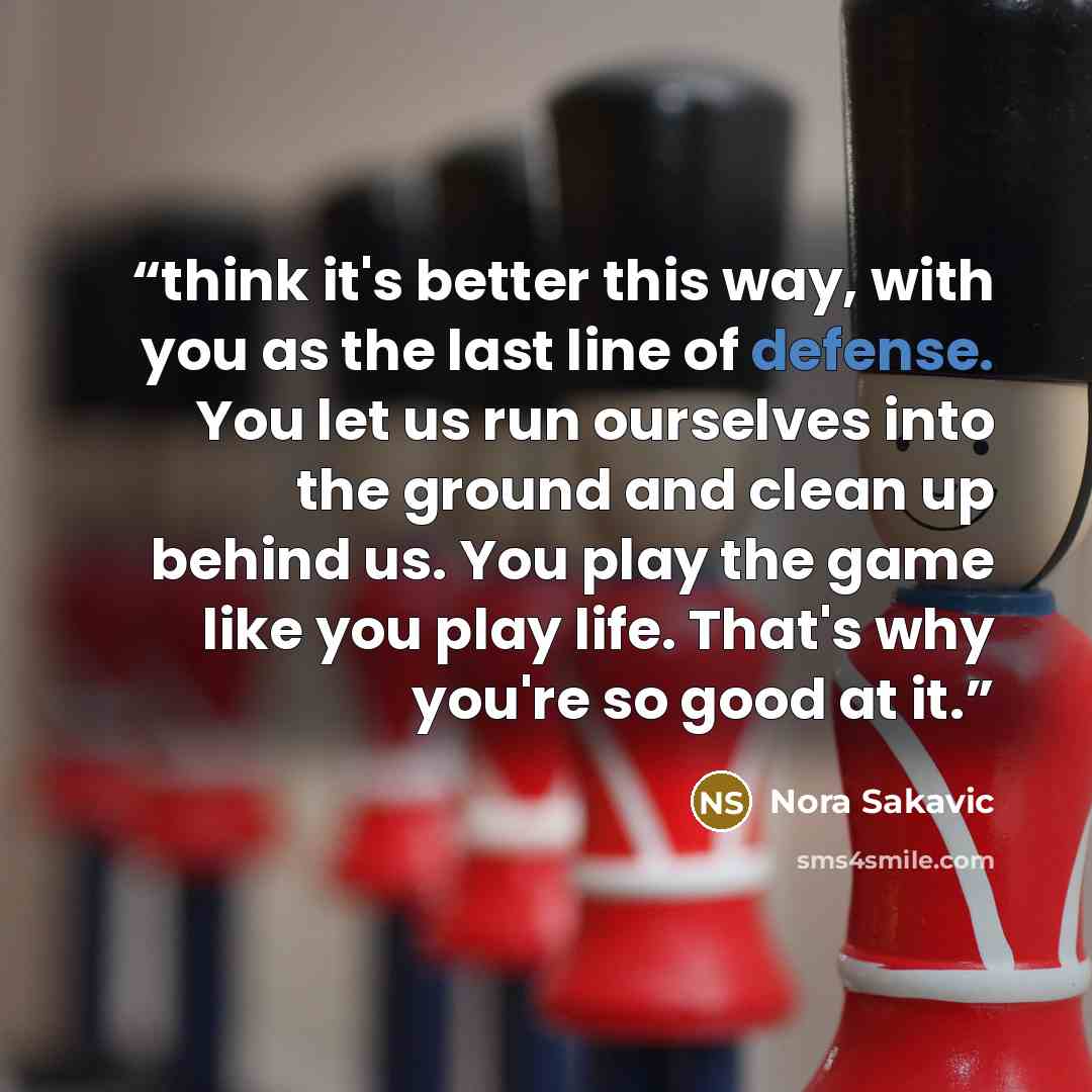 “think it's better this way, with you as the last line of defense. You let us run ourselves into the ground and clean up behind us. You play the game like you play life. That's why you're so good at it.” quote by Nora Sakavic