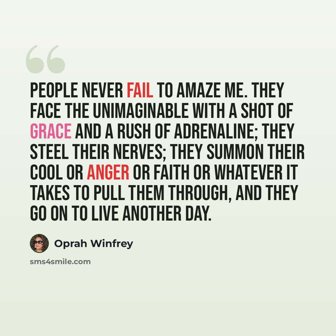 “People never fail to amaze me. They face the unimaginable with a shot of grace and a rush of adrenaline; they steel their nerves; they summon their cool or anger or faith or whatever it takes to pull them through, and they go on to live another day.” quote by Oprah Winfrey